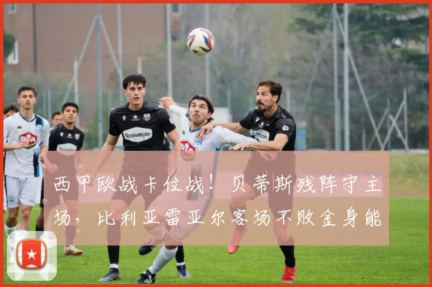 西甲欧战卡位战！贝蒂斯残阵守主场，比利亚雷亚尔客场不败金身能否延续？_阵容_定位球_状态