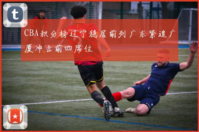 CBA积分榜辽宁稳居前列广东紧追广厦冲击前四席位