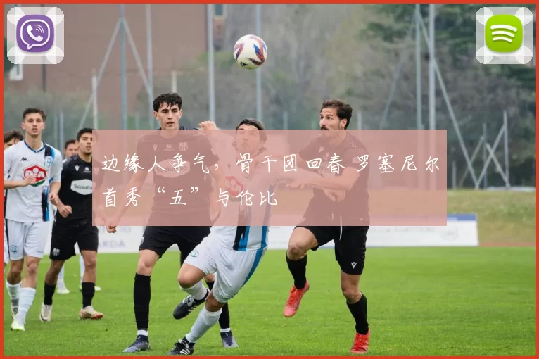 边缘人争气,骨干团回春 罗塞尼尔首秀“五”与伦比