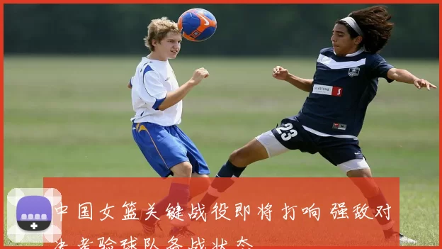 中国女篮关键战役即将打响 强敌对决考验球队备战状态