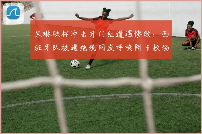 朱琳联杯冲击开门红遭遇惨败,西班牙队被逼绝境网友呼唤阿卡救场