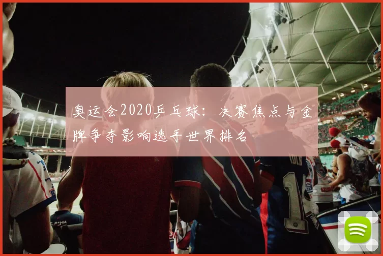 奥运会2020乒乓球:决赛焦点与金牌争夺影响选手世界排名