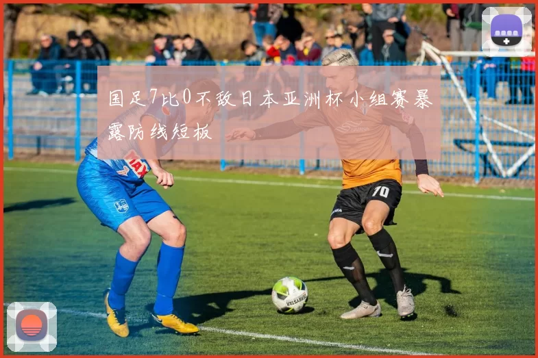 国足7比0不敌日本亚洲杯小组赛暴露防线短板