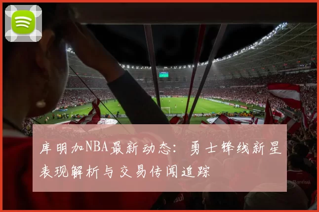 库明加NBA最新动态：勇士锋线新星表现解析与交易传闻追踪