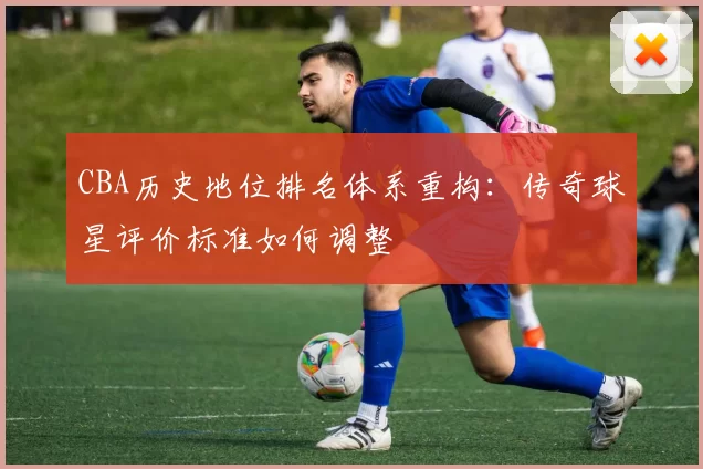 CBA历史地位排名体系重构：传奇球星评价标准如何调整